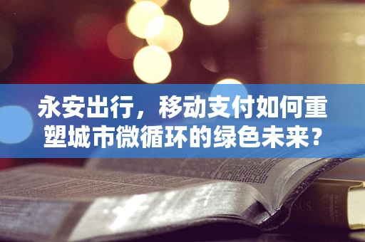 永安出行，移动支付如何重塑城市微循环的绿色未来？