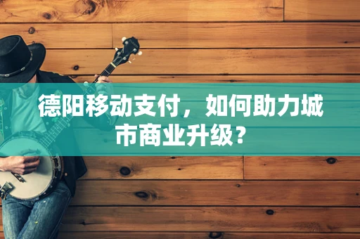 德阳移动支付，如何助力城市商业升级？