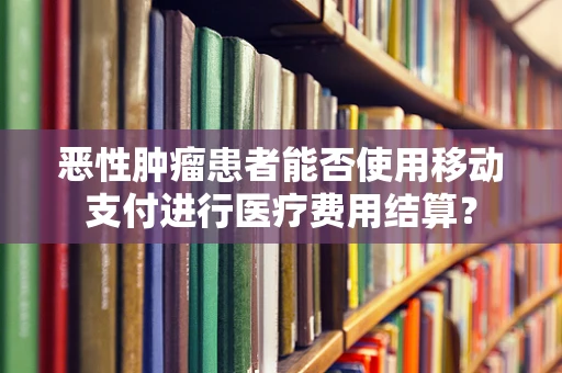 恶性肿瘤患者能否使用移动支付进行医疗费用结算？