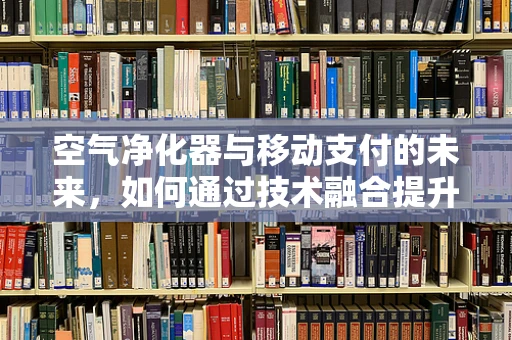 空气净化器与移动支付的未来，如何通过技术融合提升生活品质？