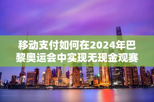 移动支付如何在2024年巴黎奥运会中实现无现金观赛体验？