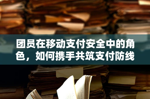 团员在移动支付安全中的角色，如何携手共筑支付防线？