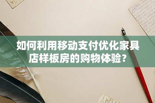 如何利用移动支付优化家具店样板房的购物体验？