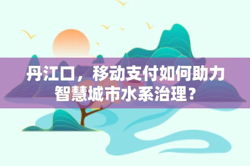 丹江口，移动支付如何助力智慧城市水系治理？