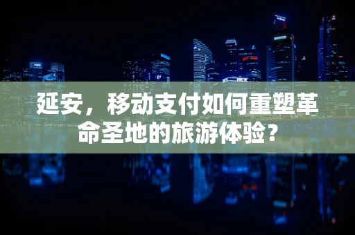 延安，移动支付如何重塑革命圣地的旅游体验？