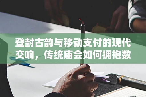 登封古韵与移动支付的现代交响，传统庙会如何拥抱数字支付？