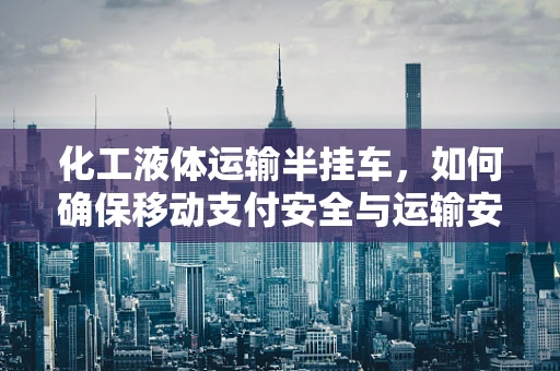 化工液体运输半挂车，如何确保移动支付安全与运输安全并重？