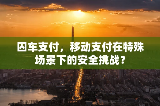 囚车支付，移动支付在特殊场景下的安全挑战？