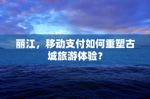 丽江，移动支付如何重塑古城旅游体验？