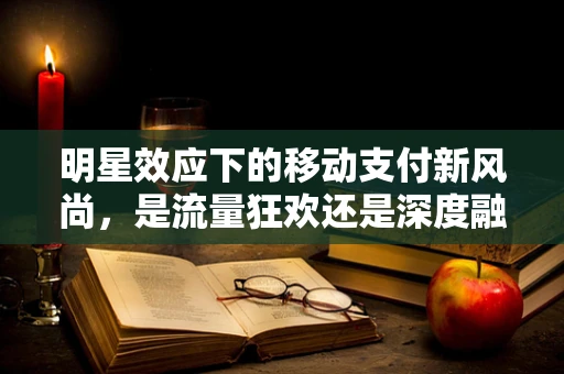 明星效应下的移动支付新风尚，是流量狂欢还是深度融合？