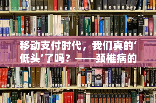 移动支付时代，我们真的‘低头’了吗？——颈椎病的隐形威胁