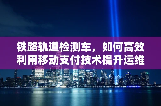 铁路轨道检测车，如何高效利用移动支付技术提升运维效率？