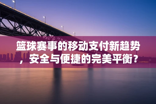 篮球赛事的移动支付新趋势，安全与便捷的完美平衡？