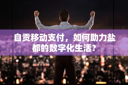 自贡移动支付，如何助力盐都的数字化生活？