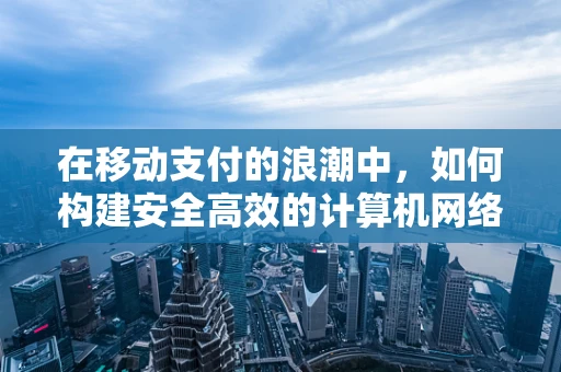 在移动支付的浪潮中，如何构建安全高效的计算机网络架构？