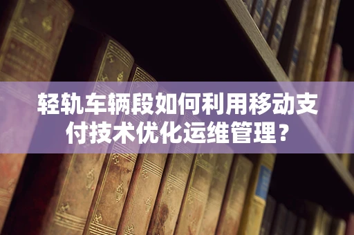 轻轨车辆段如何利用移动支付技术优化运维管理？