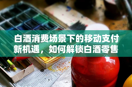 白酒消费场景下的移动支付新机遇，如何解锁白酒零售的‘支付密码’？