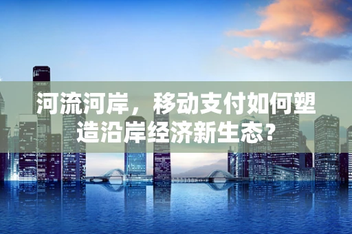 河流河岸，移动支付如何塑造沿岸经济新生态？