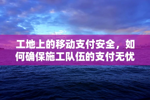 工地上的移动支付安全，如何确保施工队伍的支付无忧？