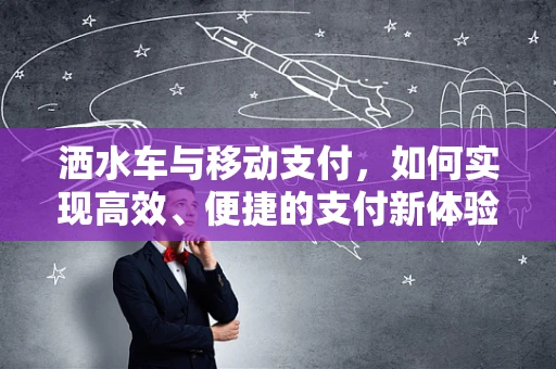 洒水车与移动支付，如何实现高效、便捷的支付新体验？