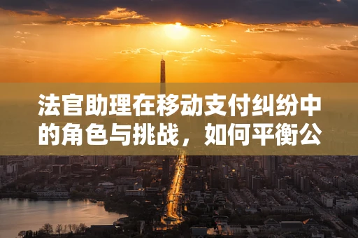 法官助理在移动支付纠纷中的角色与挑战，如何平衡公正与效率？