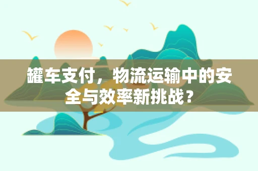 罐车支付，物流运输中的安全与效率新挑战？