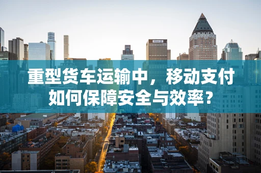 重型货车运输中，移动支付如何保障安全与效率？