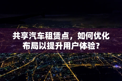 共享汽车租赁点，如何优化布局以提升用户体验？