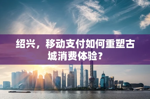 绍兴，移动支付如何重塑古城消费体验？