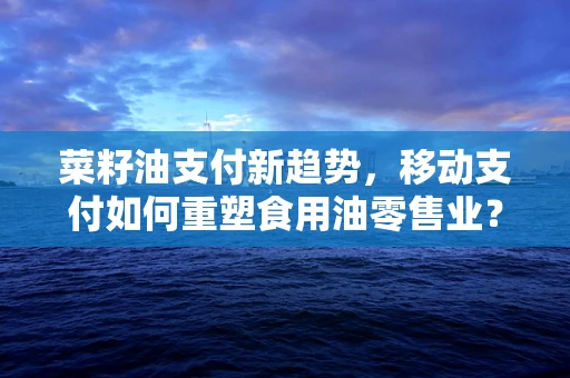 菜籽油支付新趋势，移动支付如何重塑食用油零售业？