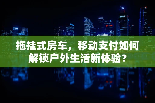 拖挂式房车，移动支付如何解锁户外生活新体验？