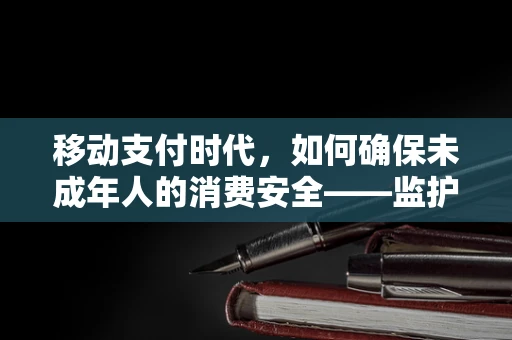 移动支付时代，如何确保未成年人的消费安全——监护人的角色与责任？