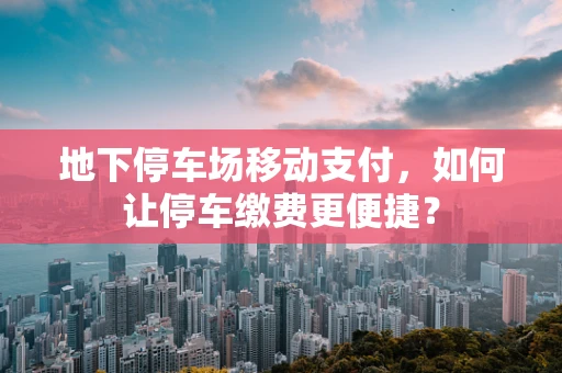 地下停车场移动支付，如何让停车缴费更便捷？