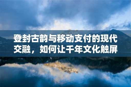 登封古韵与移动支付的现代交融，如何让千年文化触屏可及？