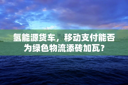 氢能源货车，移动支付能否为绿色物流添砖加瓦？