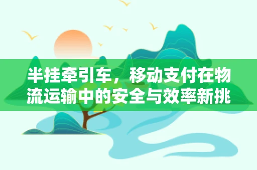 半挂牵引车，移动支付在物流运输中的安全与效率新挑战？