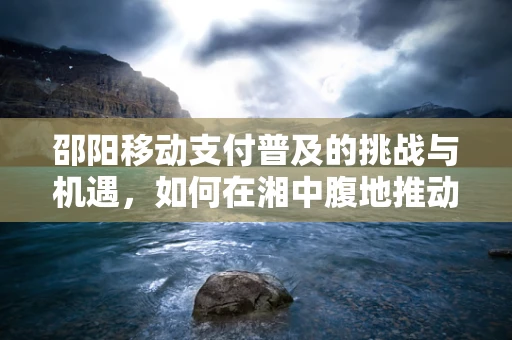 邵阳移动支付普及的挑战与机遇，如何在湘中腹地推动创新支付模式？