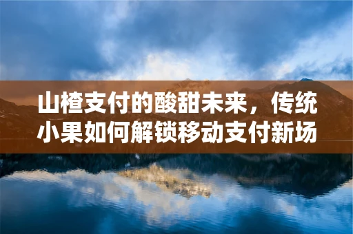 山楂支付的酸甜未来，传统小果如何解锁移动支付新场景？