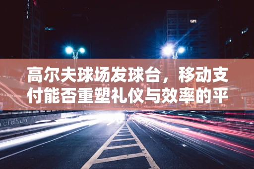 高尔夫球场发球台，移动支付能否重塑礼仪与效率的平衡？