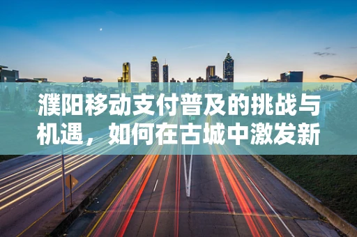 濮阳移动支付普及的挑战与机遇，如何在古城中激发新支付活力？