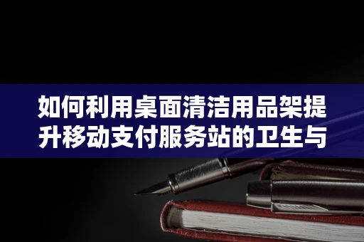 如何利用桌面清洁用品架提升移动支付服务站的卫生与用户体验？