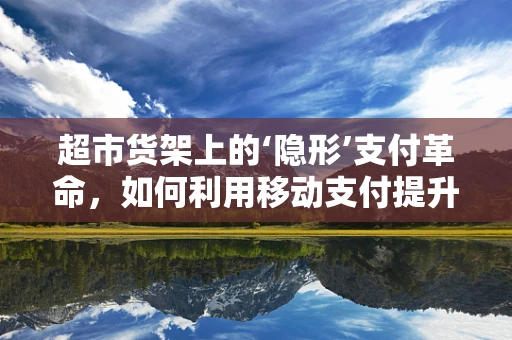 超市货架上的‘隐形’支付革命，如何利用移动支付提升购物体验？