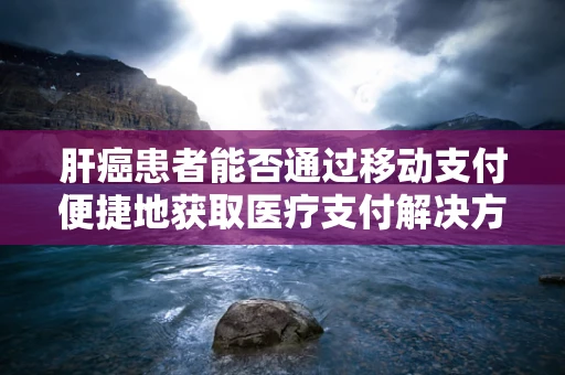 肝癌患者能否通过移动支付便捷地获取医疗支付解决方案？