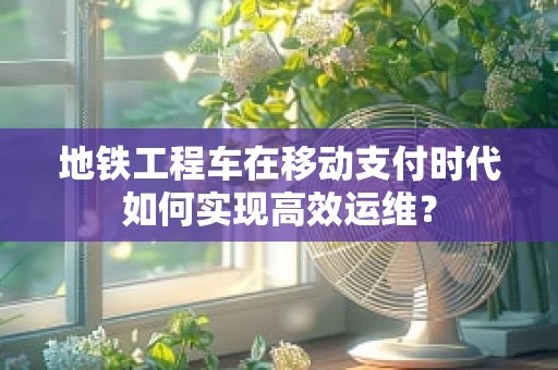 地铁工程车在移动支付时代如何实现高效运维？