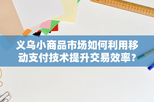 义乌小商品市场如何利用移动支付技术提升交易效率？