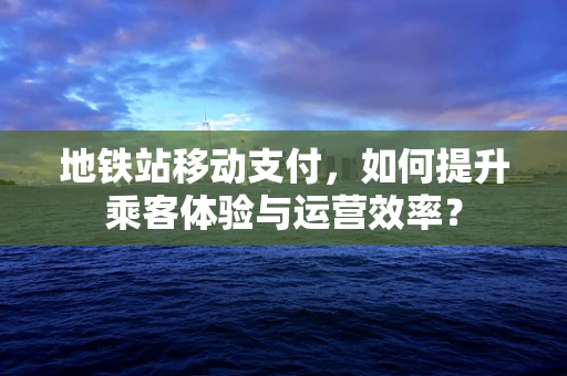 地铁站移动支付，如何提升乘客体验与运营效率？