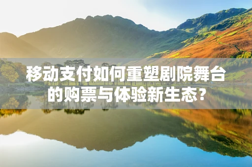 移动支付如何重塑剧院舞台的购票与体验新生态？