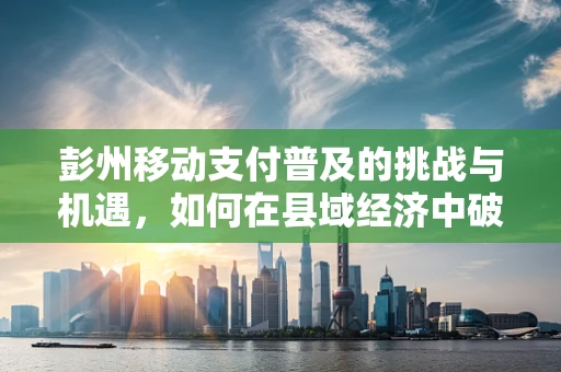 彭州移动支付普及的挑战与机遇，如何在县域经济中破局？