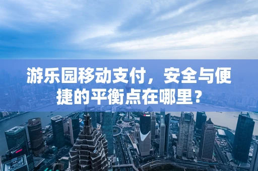 游乐园移动支付，安全与便捷的平衡点在哪里？