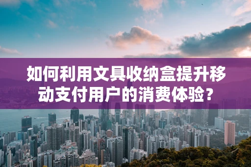 如何利用文具收纳盒提升移动支付用户的消费体验？